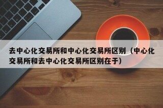 去中心化交易所和中心化交易所区别（中心化交易所和去中心化交易所区别在于）